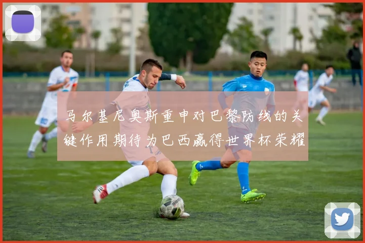 马尔基尼奥斯重申对巴黎防线的关键作用期待为巴西赢得世界杯荣耀