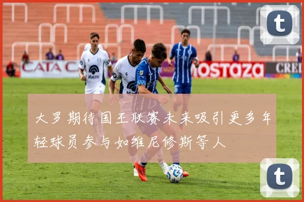 大罗期待国王联赛未来吸引更多年轻球员参与如维尼修斯等人