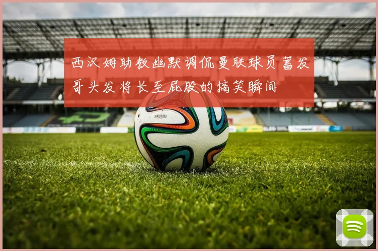 西汉姆助教幽默调侃曼联球员蓄发哥头发将长至屁股的搞笑瞬间