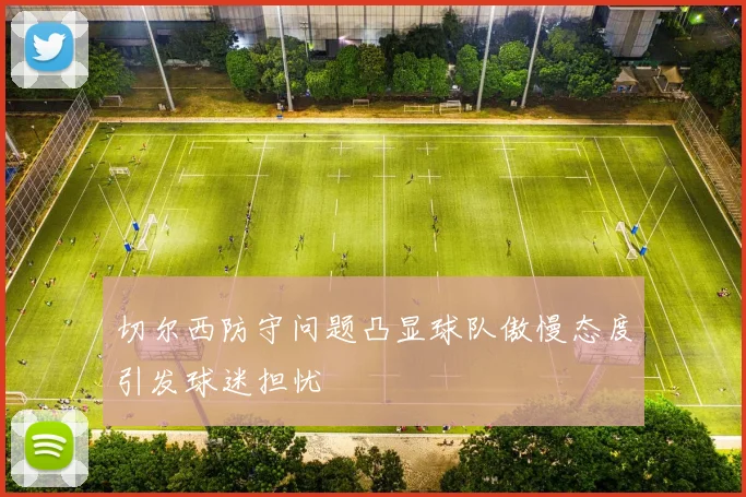 切尔西防守问题凸显球队傲慢态度引发球迷担忧