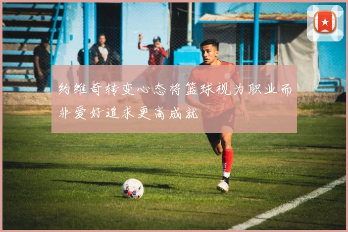 约维奇转变心态将篮球视为职业而非爱好追求更高成就
