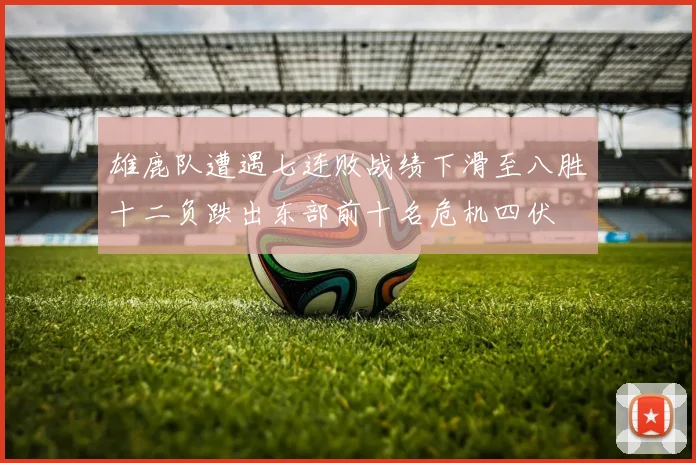 雄鹿队遭遇七连败战绩下滑至八胜十二负跌出东部前十名危机四伏