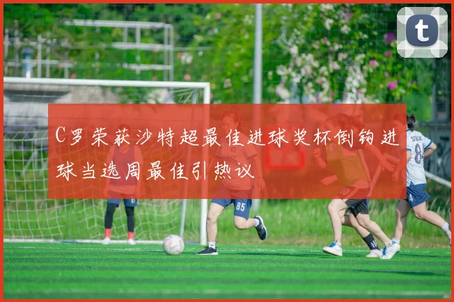 C罗荣获沙特超最佳进球奖杯倒钩进球当选周最佳引热议