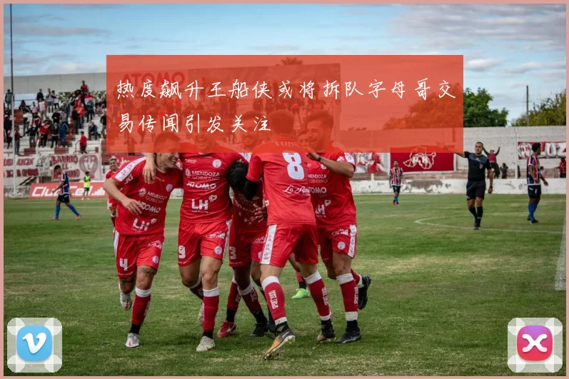 热度飙升王船侠或将拆队字母哥交易传闻引发关注