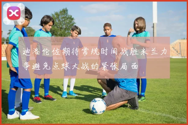 迪洛伦佐期待常规时间战胜米兰力争避免点球大战的紧张局面