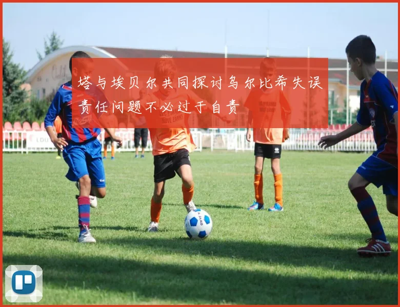 塔与埃贝尔共同探讨乌尔比希失误责任问题不必过于自责