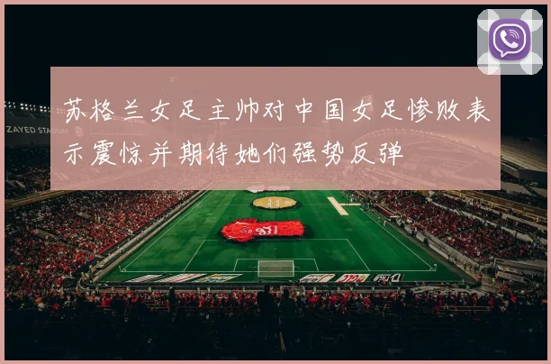 苏格兰女足主帅对中国女足惨败表示震惊并期待她们强势反弹