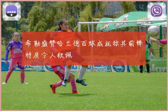 希勒盛赞哈兰德百球成就称其前锋特质令人钦佩