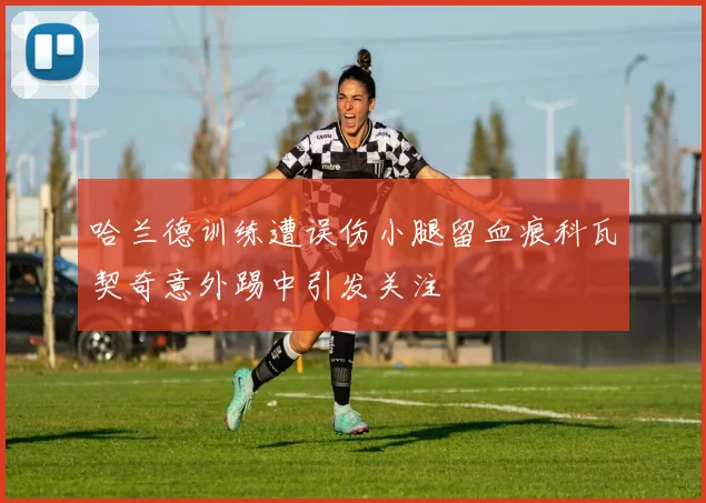 哈兰德训练遭误伤小腿留血痕科瓦契奇意外踢中引发关注