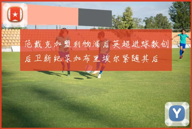 范戴克加盟利物浦后英超进球数创后卫新纪录加布里埃尔紧随其后