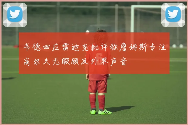 韦德回应雷迪克批评称詹姆斯专注高尔夫无暇顾及外界声音