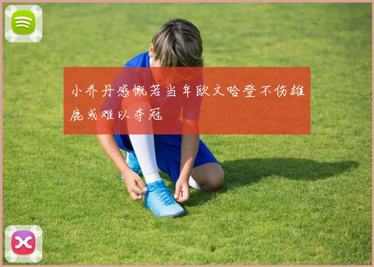 小乔丹感慨若当年欧文哈登不伤雄鹿或难以夺冠