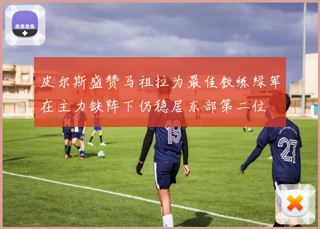 皮尔斯盛赞马祖拉为最佳教练绿军在主力缺阵下仍稳居东部第二位