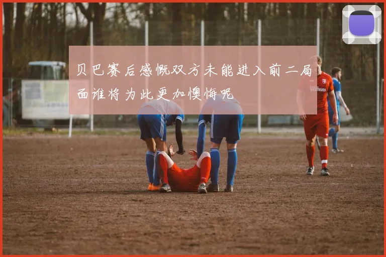 贝巴赛后感慨双方未能进入前二局面谁将为此更加懊悔呢