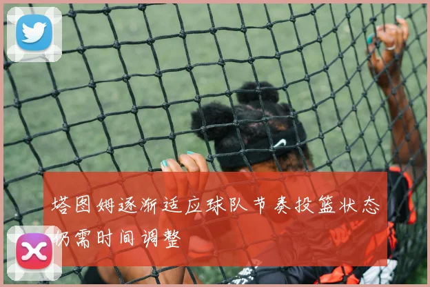 塔图姆逐渐适应球队节奏投篮状态仍需时间调整