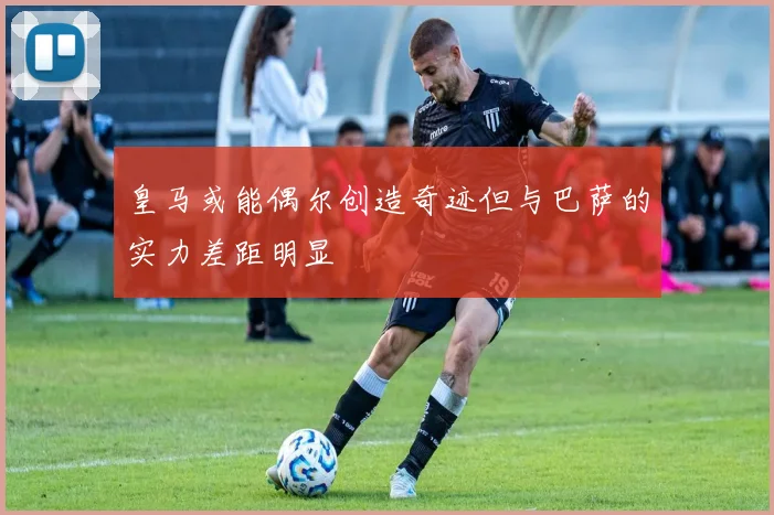 皇马或能偶尔创造奇迹但与巴萨的实力差距明显