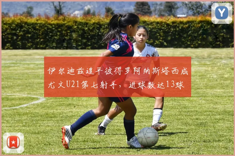 伊尔迪兹追平彼得罗阿纳斯塔西成尤文U21第七射手，进球数达13球