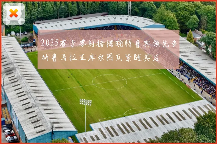 2025赛季零封榜揭晓特鲁宾领先多纳鲁马拉亚库尔图瓦紧随其后