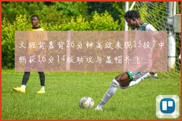 文班背靠背26分钟高效表现15投7中斩获16分14板助攻与盖帽齐飞