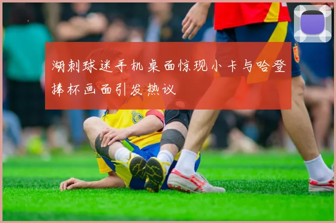 湖刺球迷手机桌面惊现小卡与哈登捧杯画面引发热议