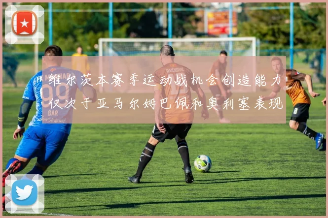 维尔茨本赛季运动战机会创造能力仅次于亚马尔姆巴佩和奥利塞表现突出