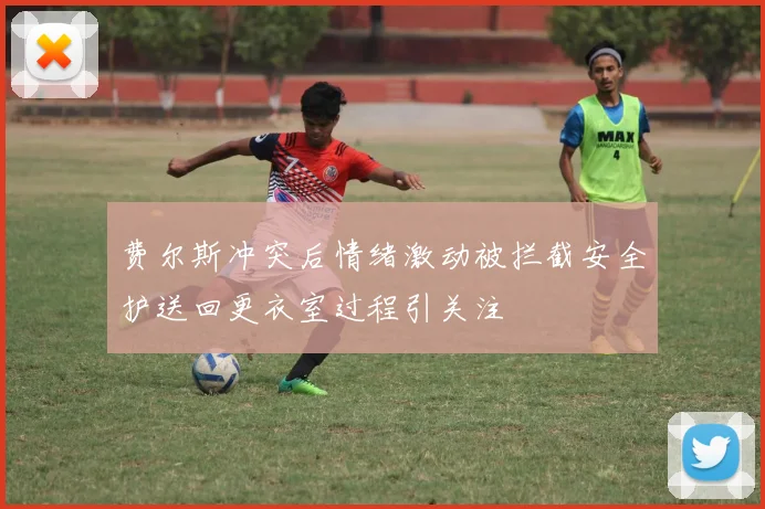 费尔斯冲突后情绪激动被拦截安全护送回更衣室过程引关注