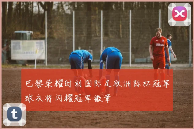 巴黎荣耀时刻国际足联洲际杯冠军球衣将闪耀冠军徽章