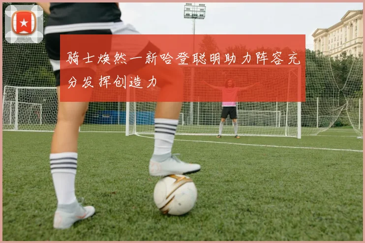 骑士焕然一新哈登聪明助力阵容充分发挥创造力