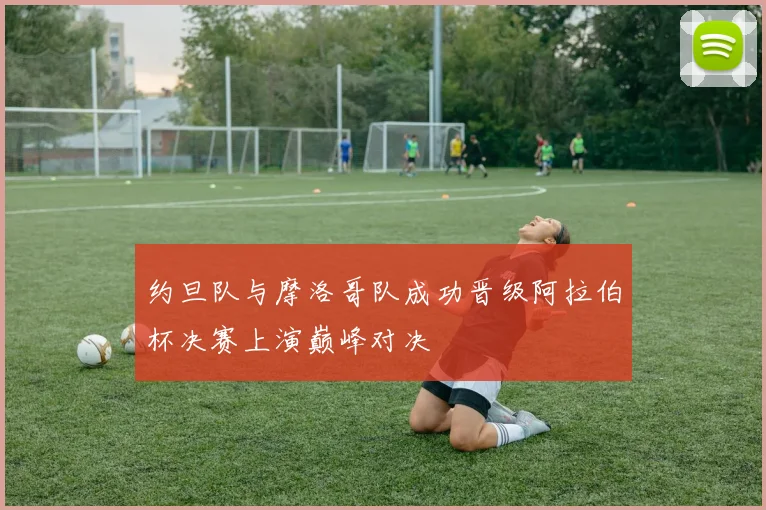 约旦队与摩洛哥队成功晋级阿拉伯杯决赛上演巅峰对决