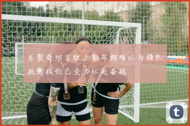 东契奇坦言缺少勒布朗难以与强队抗衡我们已全力以赴奋战